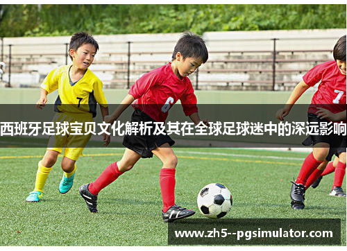西班牙足球宝贝文化解析及其在全球足球迷中的深远影响 西班牙足球宝贝文化解析及其在全球足球迷中的深远影响