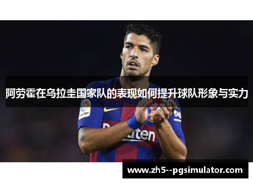 阿劳霍在乌拉圭国家队的表现如何提升球队形象与实力